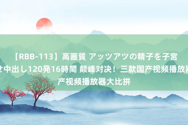 【RBB-113】高画質 アッツアツの精子を子宮に孕ませ中出し120発16時間 颠峰对决！三款国产视频播放器大比拼