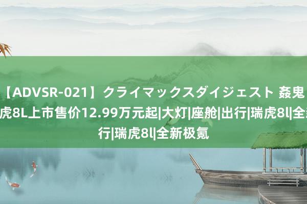 【ADVSR-021】クライマックスダイジェスト 姦鬼 ’10 瑞虎8L上市售价12.99万元起|大灯|座舱|出行|瑞虎8l|全新极氪