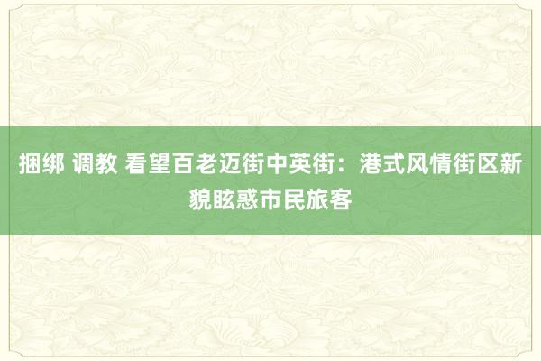 捆绑 调教 看望百老迈街中英街：港式风情街区新貌眩惑市民旅客