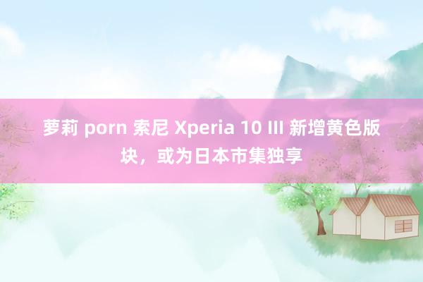 萝莉 porn 索尼 Xperia 10 III 新增黄色版块，或为日本市集独享