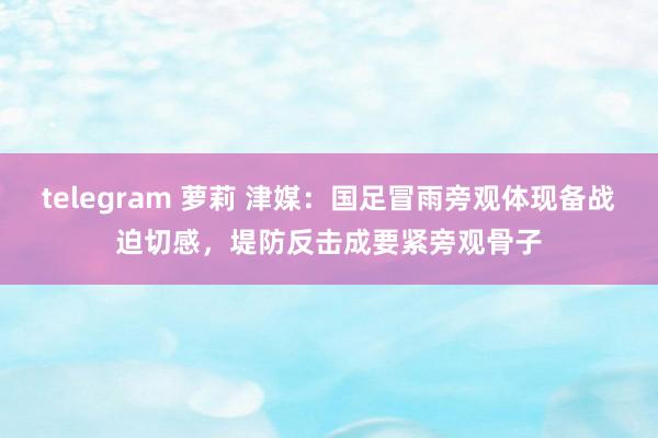 telegram 萝莉 津媒：国足冒雨旁观体现备战迫切感，堤防反击成要紧旁观骨子