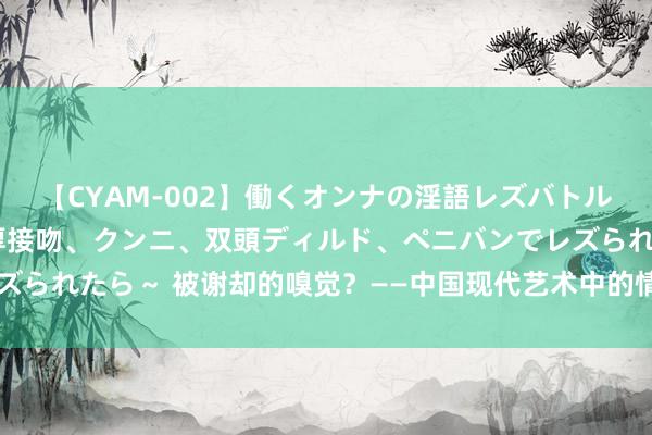 【CYAM-002】働くオンナの淫語レズバトル 2 ～もしも職場で濃厚接吻、クンニ、双頭ディルド、ペニバンでレズられたら～ 被谢却的嗅觉？——中国现代艺术中的情色言语(新闻字画网)