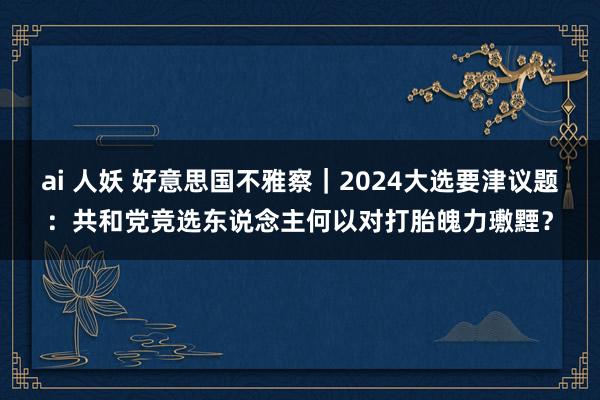 ai 人妖 好意思国不雅察｜2024大选要津议题：共和党竞选东说念主何以对打胎魄力璷黫？