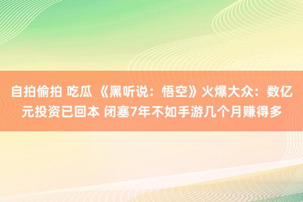 自拍偷拍 吃瓜 《黑听说：悟空》火爆大众：数亿元投资已回本 闭塞7年不如手游几个月赚得多