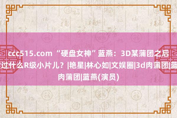 ccc515.com “硬盘女神”蓝燕：3D某蒲团之后，她还演过什么R级小片儿？|艳星|林心如|文娱圈|3d肉蒲团|蓝燕(演员)