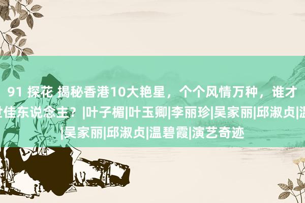 91 探花 揭秘香港10大艳星，个个风情万种，谁才是你心中的旷世佳东说念主？|叶子楣|叶玉卿|李丽珍|吴家丽|邱淑贞|温碧霞|演艺奇迹