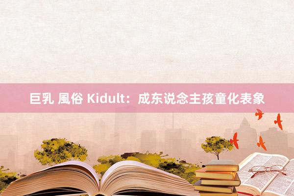 巨乳 風俗 Kidult：成东说念主孩童化表象