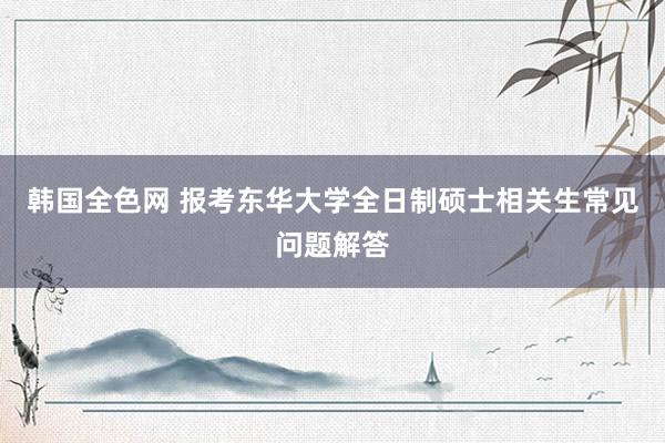 韩国全色网 报考东华大学全日制硕士相关生常见问题解答