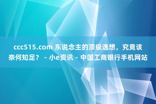 ccc515.com 东说念主的顶级逸想，究竟该奈何知足？－小e资讯－中国工商银行手机网站