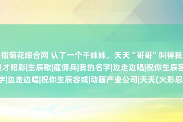 插菊花综合网 认了一个干妹妹，天天“哥哥”叫得我骨头齐酥了，这天夜里才昭彰|生辰歌|雇佣兵|我的名字|边走边唱|祝你生辰容或|动画产业公司|天天(火影忍者)