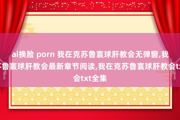 ai换脸 porn 我在克苏鲁寰球肝教会无弹窗，我在克苏鲁寰球肝教会最新章节阅读，我在克苏鲁寰球肝教会txt全集