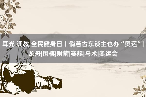 耳光 调教 全民健身日丨倘若古东谈主也办“奥运”|龙舟|围棋|射箭|赛艇|马术|奥运会