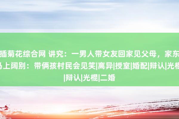 插菊花综合网 讲究：一男人带女友回家见父母，家东谈主马上阔别：带俩孩村民会见笑|离异|授室|婚配|辩认|光棍|二婚