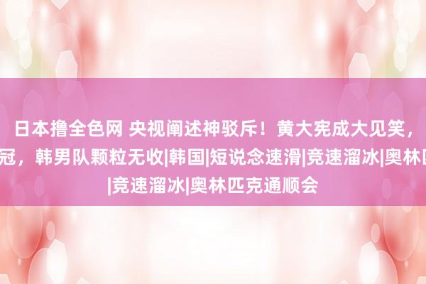 日本撸全色网 央视阐述神驳斥！黄大宪成大见笑，内斗致丢3冠，韩男队颗粒无收|韩国|短说念速滑|竞速溜冰|奥林匹克通顺会