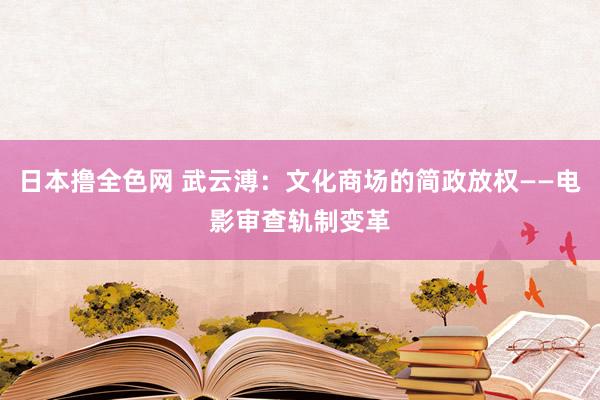 日本撸全色网 武云溥：文化商场的简政放权——电影审查轨制变革