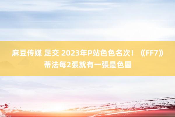 麻豆传媒 足交 2023年P站色色名次！　《FF7》蒂法每2張就有一張是色圖