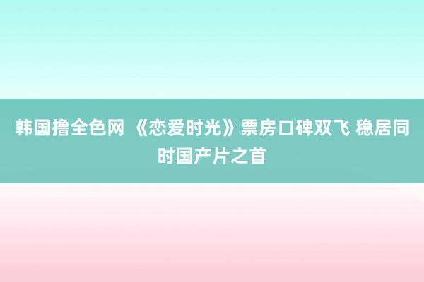 韩国撸全色网 《恋爱时光》票房口碑双飞 稳居同时国产片之首