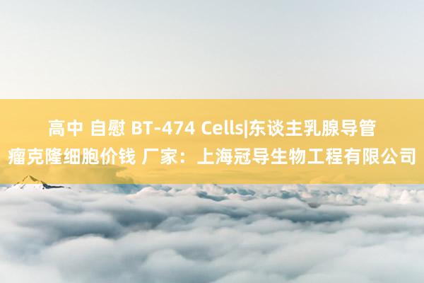 高中 自慰 BT-474 Cells|东谈主乳腺导管瘤克隆细胞价钱 厂家：上海冠导生物工程有限公司