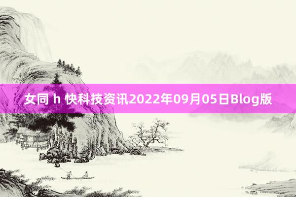 女同 h 快科技资讯2022年09月05日Blog版