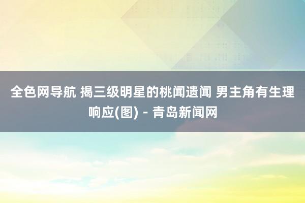 全色网导航 揭三级明星的桃闻遗闻 男主角有生理响应(图)－青岛新闻网