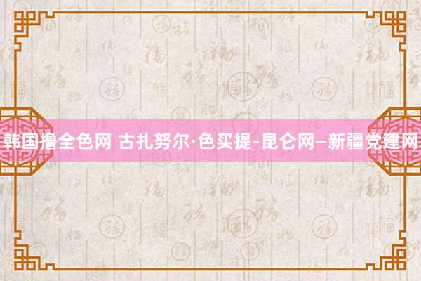 韩国撸全色网 古扎努尔·色买提-昆仑网—新疆党建网