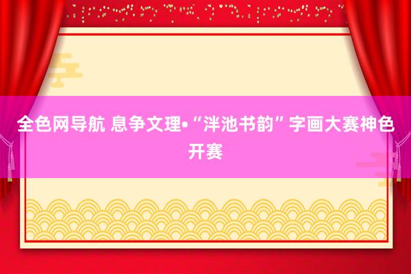 全色网导航 息争文理•“泮池书韵”字画大赛神色开赛