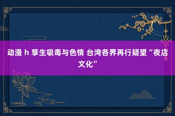 动漫 h 孳生吸毒与色情 台湾各界再行疑望“夜店文化”