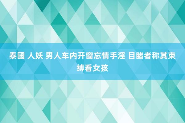 泰國 人妖 男人车内开窗忘情手淫 目睹者称其束缚看女孩