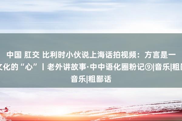 中国 肛交 比利时小伙说上海话拍视频：方言是一方文化的“心”丨老外讲故事·中中语化圈粉记⑨|音乐|粗鄙话