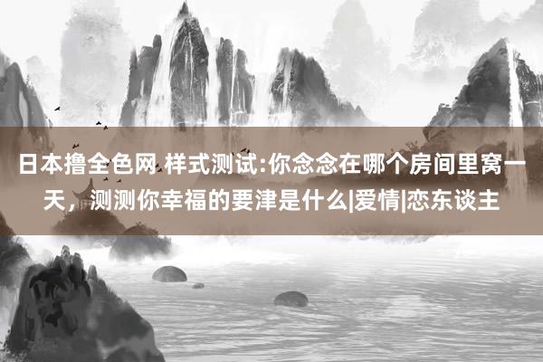 日本撸全色网 样式测试:你念念在哪个房间里窝一天，测测你幸福的要津是什么|爱情|恋东谈主