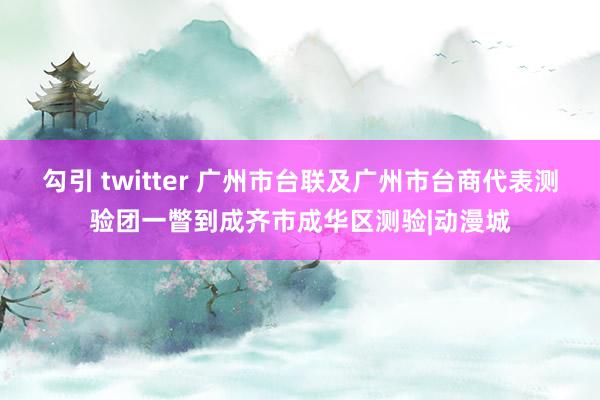 勾引 twitter 广州市台联及广州市台商代表测验团一瞥到成齐市成华区测验|动漫城