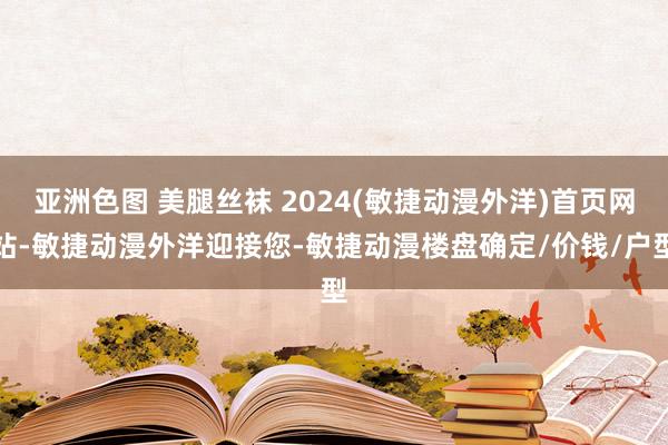 亚洲色图 美腿丝袜 2024(敏捷动漫外洋)首页网站-敏捷动漫外洋迎接您-敏捷动漫楼盘确定/价钱/户型