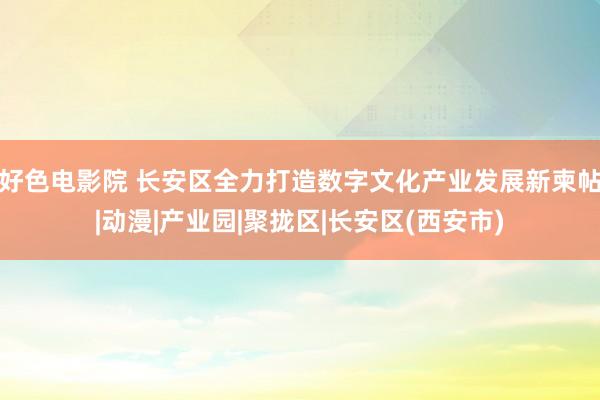 好色电影院 长安区全力打造数字文化产业发展新柬帖|动漫|产业园|聚拢区|长安区(西安市)