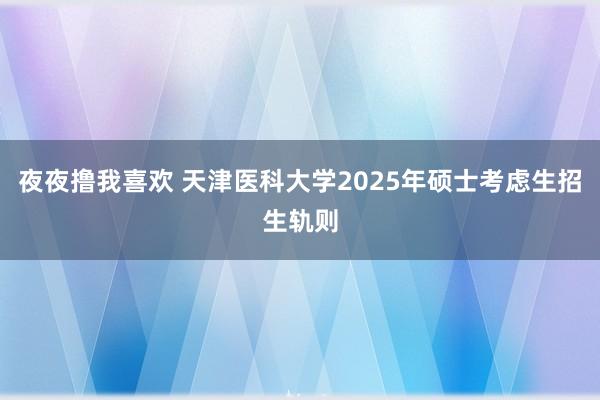 夜夜撸我喜欢 天津医科大学2025年硕士考虑生招生轨则