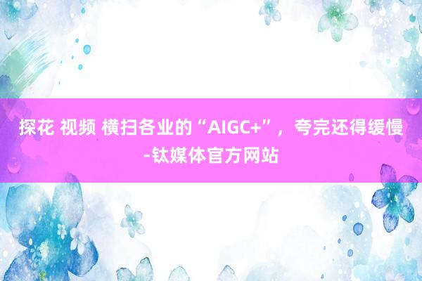 探花 视频 横扫各业的“AIGC+”，夸完还得缓慢-钛媒体官方网站