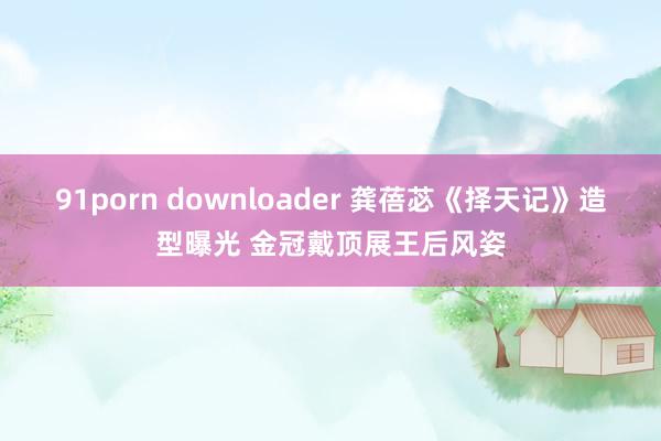 91porn downloader 龚蓓苾《择天记》造型曝光 金冠戴顶展王后风姿