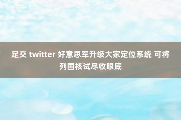 足交 twitter 好意思军升级大家定位系统 可将列国核试尽收眼底