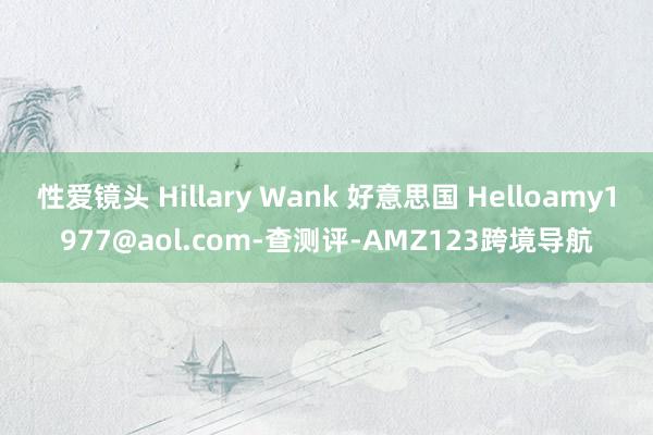 性爱镜头 Hillary Wank 好意思国 Helloamy1977@aol.com-查测评-AMZ123跨境导航