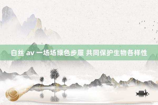 白丝 av 一场场绿色步履 共同保护生物各样性